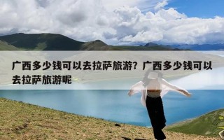 广西多少钱可以去拉萨旅游？广西多少钱可以去拉萨旅游呢