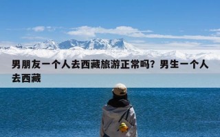 男朋友一个人去西藏旅游正常吗？男生一个人去西藏