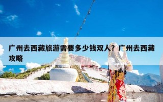 广州去西藏旅游需要多少钱双人？广州去西藏攻略