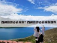 西藏旅游必去城市？西藏旅游必去城市推荐