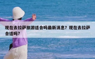 现在去拉萨旅游适合吗最新消息？现在去拉萨合适吗?