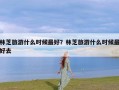 林芝旅游什么时候最好？林芝旅游什么时候最好去