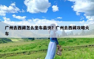 广州去西藏怎么坐车最快？广州去西藏攻略火车