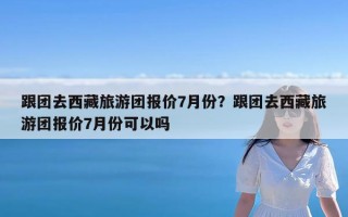 跟团去西藏旅游团报价7月份？跟团去西藏旅游团报价7月份可以吗