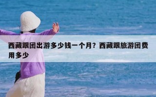 西藏跟团出游多少钱一个月？西藏跟旅游团费用多少
