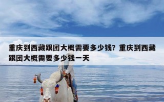 重庆到西藏跟团大概需要多少钱？重庆到西藏跟团大概需要多少钱一天