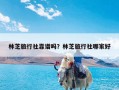 林芝旅行社靠谱吗？林芝旅行社哪家好