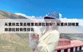 从重庆出发去哪里旅游比较好？从重庆到哪里旅游比较有性价比