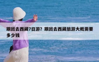 跟团去西藏7日游？跟团去西藏旅游大概需要多少钱