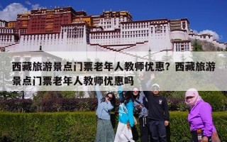 西藏旅游景点门票老年人教师优惠？西藏旅游景点门票老年人教师优惠吗