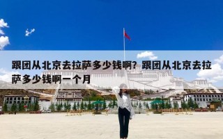 跟团从北京去拉萨多少钱啊？跟团从北京去拉萨多少钱啊一个月