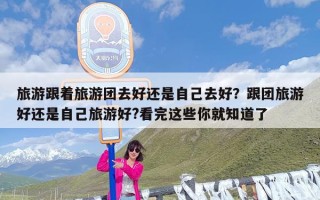 旅游跟着旅游团去好还是自己去好？跟团旅游好还是自己旅游好?看完这些你就知道了