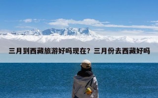 三月到西藏旅游好吗现在？三月份去西藏好吗