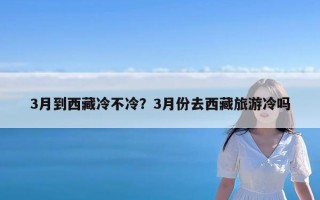 3月到西藏冷不冷？3月份去西藏旅游冷吗