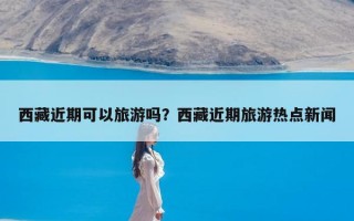 西藏近期可以旅游吗？西藏近期旅游热点新闻