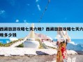 西藏旅游攻略七天六晚？西藏旅游攻略七天六晚多少钱