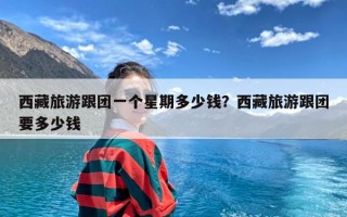 西藏旅游跟团一个星期多少钱？西藏旅游跟团要多少钱