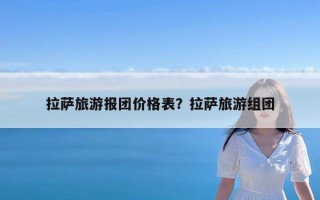 拉萨旅游报团价格表？拉萨旅游组团