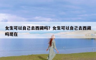 女生可以自己去西藏吗？女生可以自己去西藏吗现在