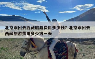 北京跟团去西藏旅游费用多少钱？北京跟团去西藏旅游费用多少钱一天
