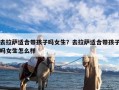 去拉萨适合带孩子吗女生？去拉萨适合带孩子吗女生怎么样