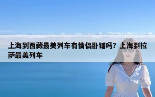上海到西藏最美列车有情侣卧铺吗？上海到拉萨最美列车