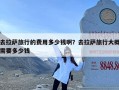 去拉萨旅行的费用多少钱啊？去拉萨旅行大概需要多少钱