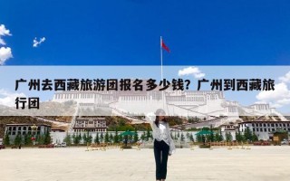 广州去西藏旅游团报名多少钱？广州到西藏旅行团