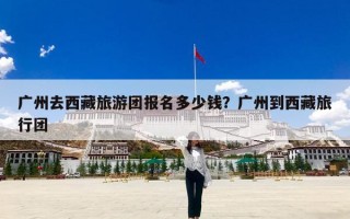 广州去西藏旅游团报名多少钱？广州到西藏旅行团