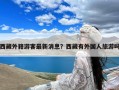 西藏外籍游客最新消息？西藏有外国人旅游吗