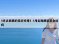 5月去西藏的旅游攻略？5月去西藏旅游合适吗