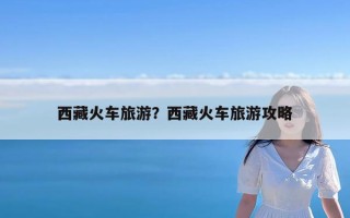 西藏火车旅游？西藏火车旅游攻略