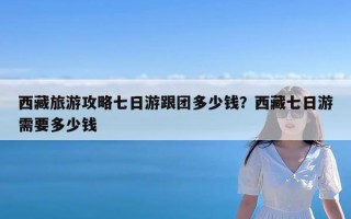 西藏旅游攻略七日游跟团多少钱？西藏七日游需要多少钱