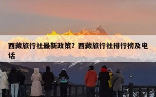 西藏旅行社最新政策？西藏旅行社排行榜及电话
