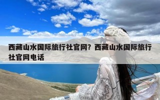 西藏山水国际旅行社官网？西藏山水国际旅行社官网电话