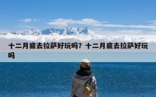 十二月底去拉萨好玩吗？十二月底去拉萨好玩吗