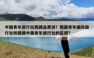 中国青年旅行社西藏品质游？西藏青年国际旅行社和西藏中国青年旅行社的区别?