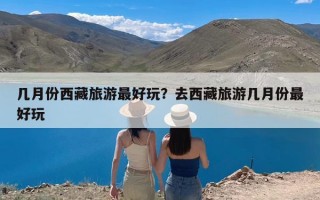 几月份西藏旅游最好玩？去西藏旅游几月份最好玩