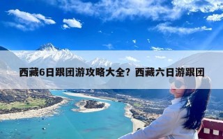 西藏6日跟团游攻略大全？西藏六日游跟团