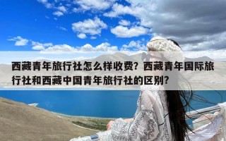 西藏青年旅行社怎么样收费？西藏青年国际旅行社和西藏中国青年旅行社的区别?