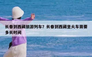 长春到西藏旅游列车？长春到西藏坐火车需要多长时间