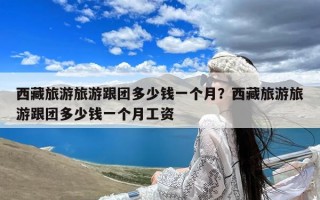 西藏旅游旅游跟团多少钱一个月？西藏旅游旅游跟团多少钱一个月工资