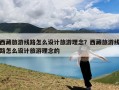 西藏旅游线路怎么设计旅游理念？西藏旅游线路怎么设计旅游理念的