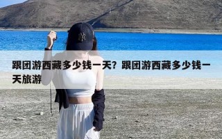 跟团游西藏多少钱一天？跟团游西藏多少钱一天旅游