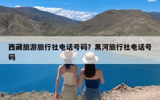 西藏旅游旅行社电话号码？黑河旅行社电话号码