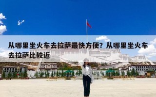 从哪里坐火车去拉萨最快方便？从哪里坐火车去拉萨比较近