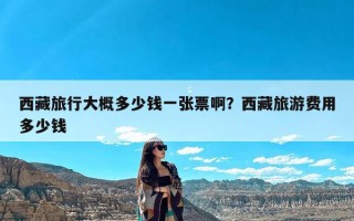 西藏旅行大概多少钱一张票啊？西藏旅游费用多少钱