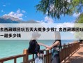 去西藏跟团玩五天大概多少钱？去西藏跟团玩一趟多少钱