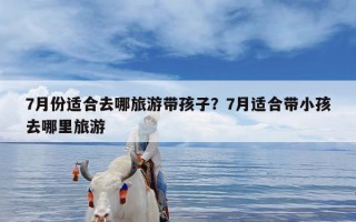 7月份适合去哪旅游带孩子？7月适合带小孩去哪里旅游