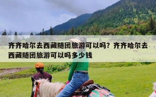 齐齐哈尔去西藏随团旅游可以吗？齐齐哈尔去西藏随团旅游可以吗多少钱